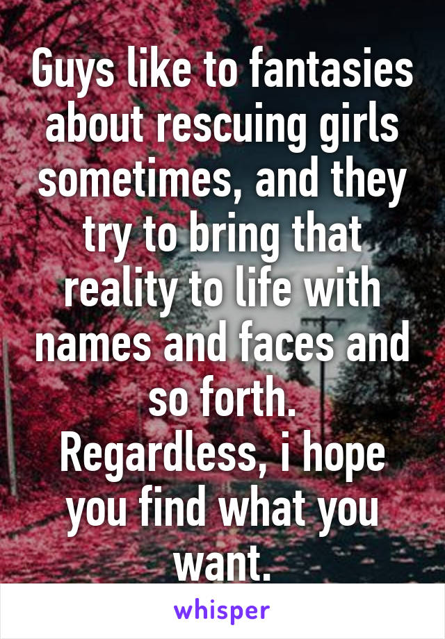 Guys like to fantasies about rescuing girls sometimes, and they try to bring that reality to life with names and faces and so forth.
Regardless, i hope you find what you want.