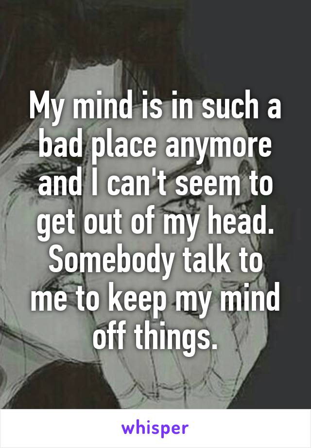 My mind is in such a bad place anymore and I can't seem to get out of my head.
Somebody talk to me to keep my mind off things.