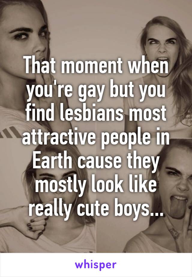 That moment when you're gay but you find lesbians most attractive people in Earth cause they mostly look like really cute boys...
