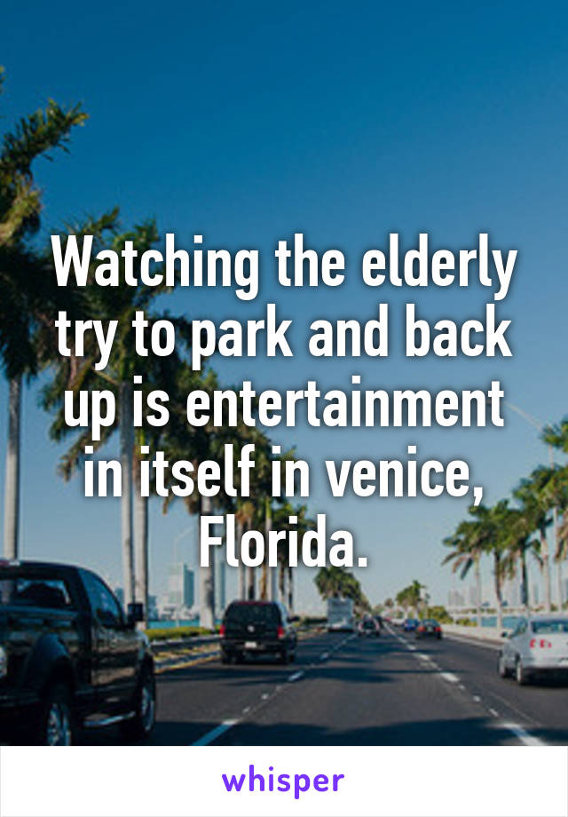 Watching the elderly try to park and back up is entertainment in itself in venice, Florida.