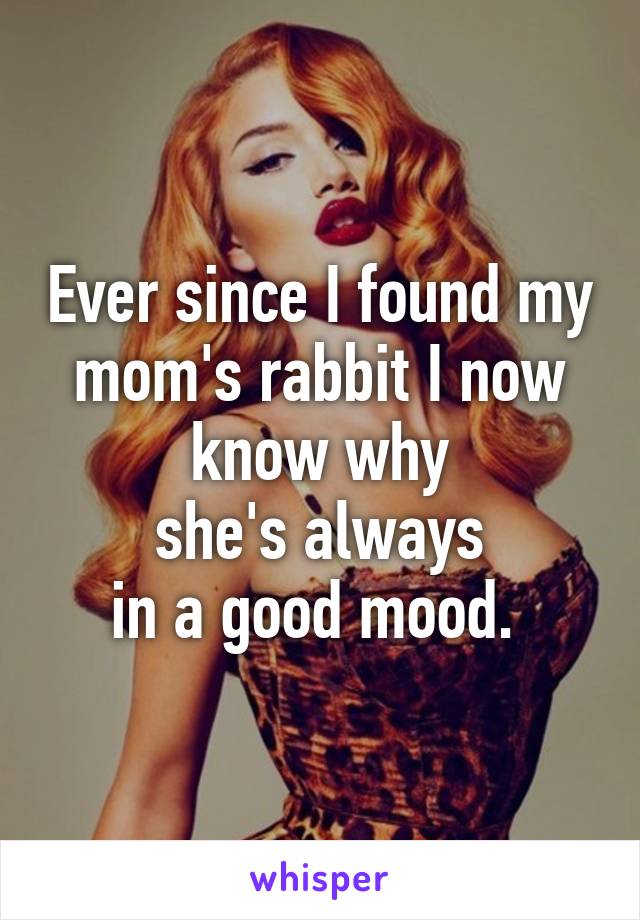 Ever since I found my mom's rabbit I now know why
she's always
in a good mood. 