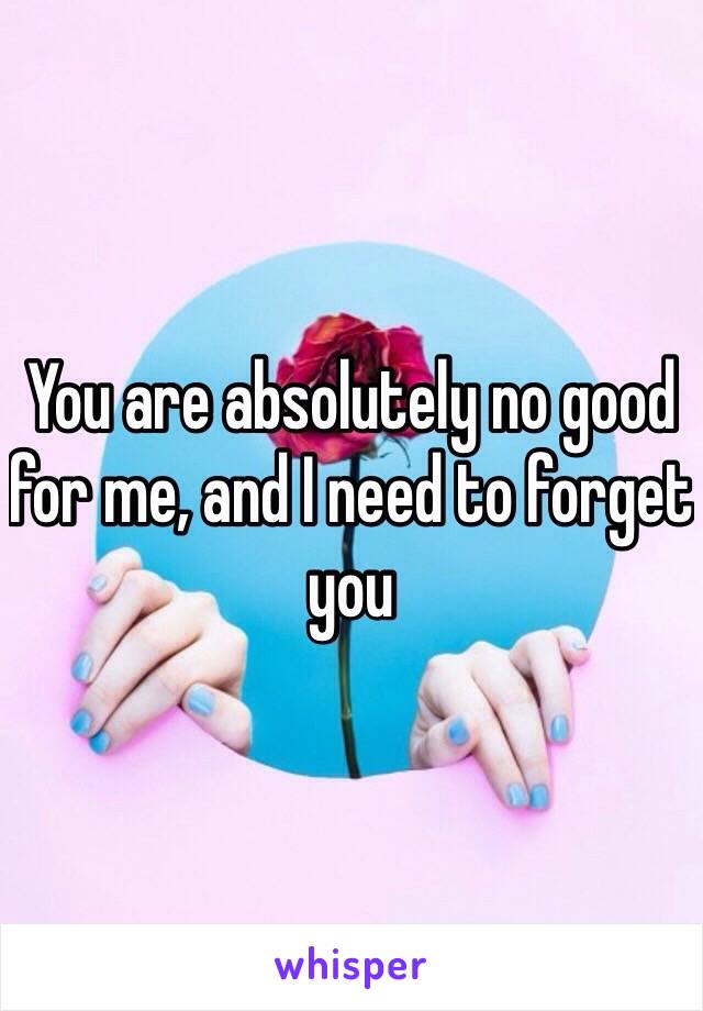 You are absolutely no good for me, and I need to forget you 