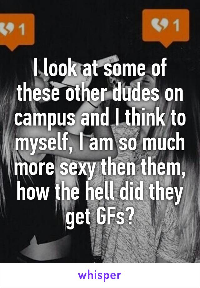 I look at some of these other dudes on campus and I think to myself, I am so much more sexy then them, how the hell did they get GFs?