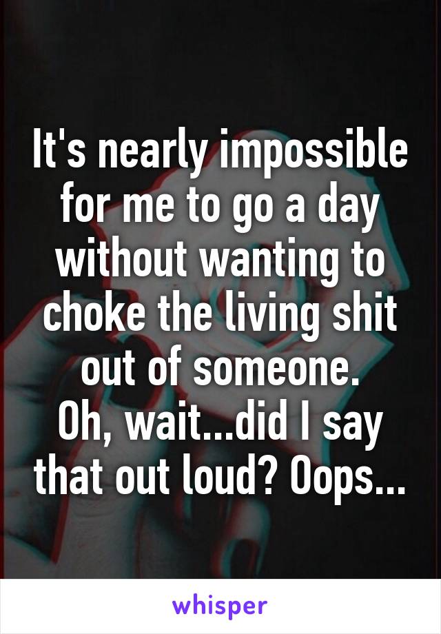 It's nearly impossible for me to go a day without wanting to choke the living shit out of someone.
Oh, wait...did I say that out loud? Oops...