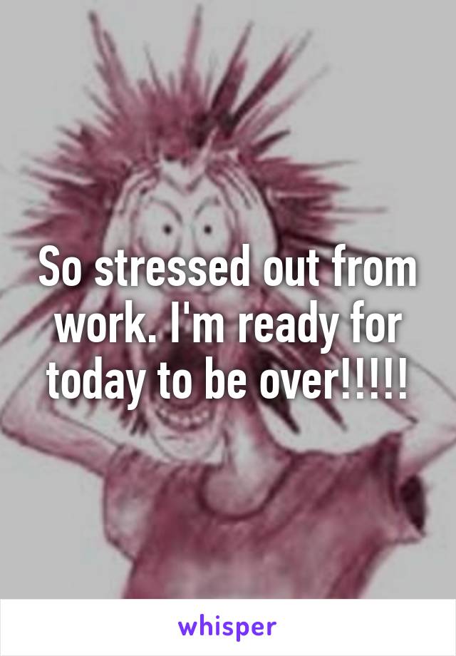 So stressed out from work. I'm ready for today to be over!!!!!