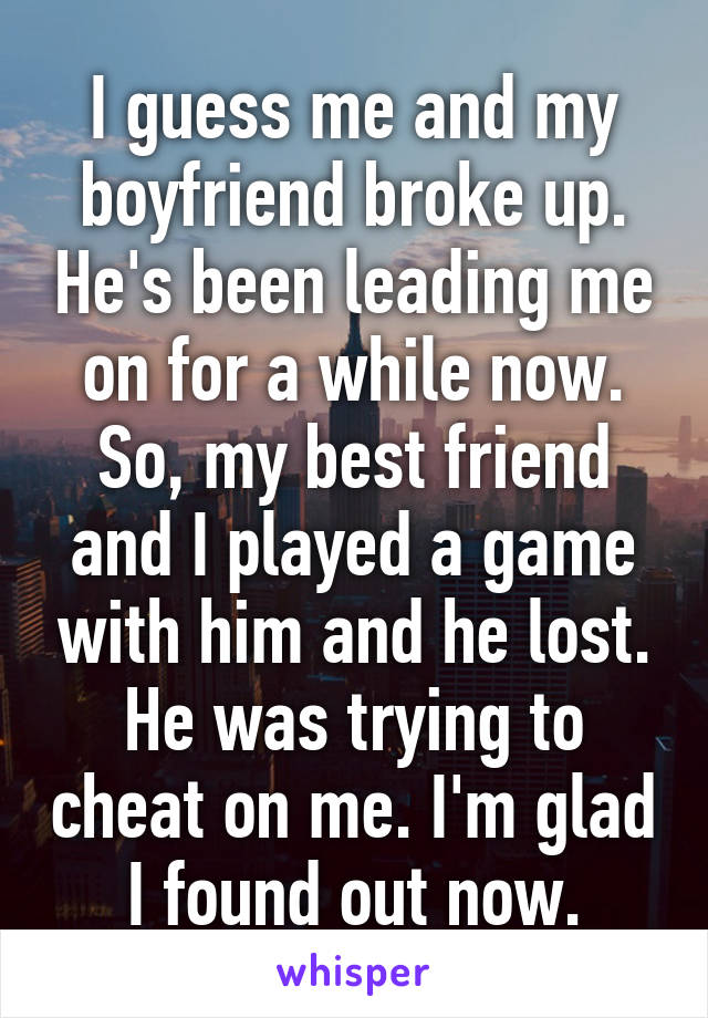 I guess me and my boyfriend broke up. He's been leading me on for a while now. So, my best friend and I played a game with him and he lost. He was trying to cheat on me. I'm glad I found out now.