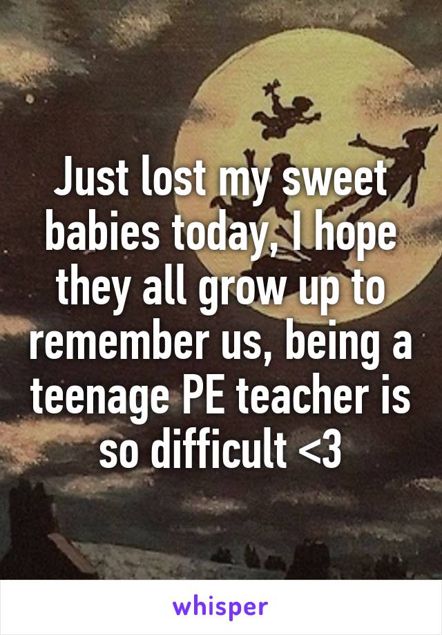 Just lost my sweet babies today, I hope they all grow up to remember us, being a teenage PE teacher is so difficult <\3