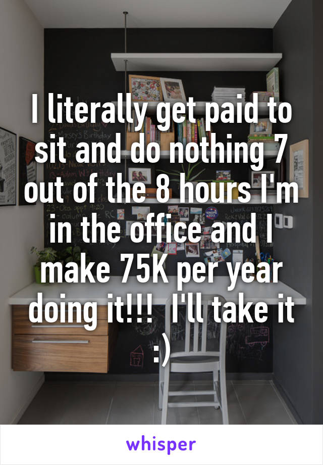 I literally get paid to sit and do nothing 7 out of the 8 hours I'm in the office and I make 75K per year doing it!!!  I'll take it :)