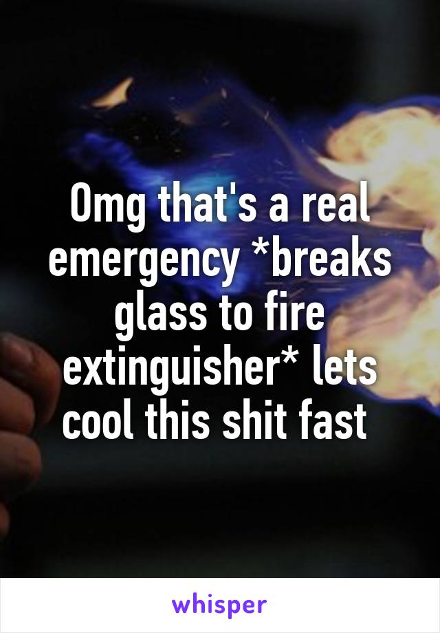 Omg that's a real emergency *breaks glass to fire extinguisher* lets cool this shit fast 