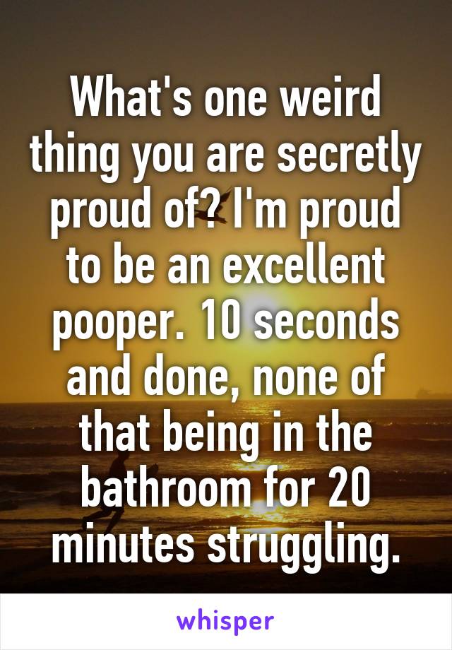 What's one weird thing you are secretly proud of? I'm proud to be an excellent pooper. 10 seconds and done, none of that being in the bathroom for 20 minutes struggling.