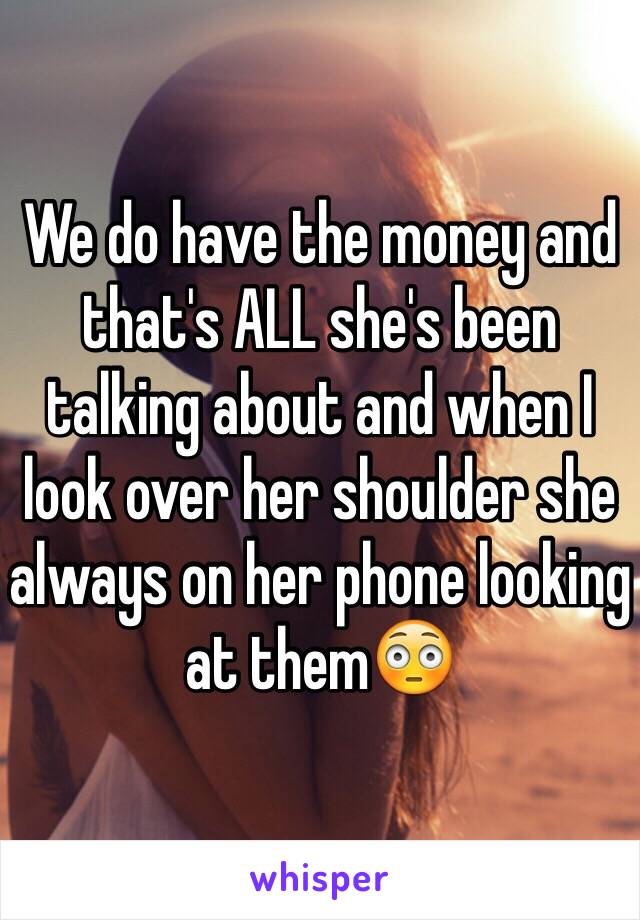 We do have the money and that's ALL she's been talking about and when I look over her shoulder she always on her phone looking at them😳