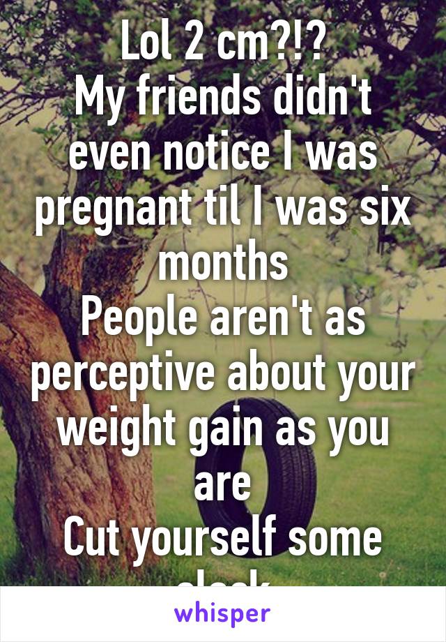 Lol 2 cm?!?
My friends didn't even notice I was pregnant til I was six months
People aren't as perceptive about your weight gain as you are
Cut yourself some slack