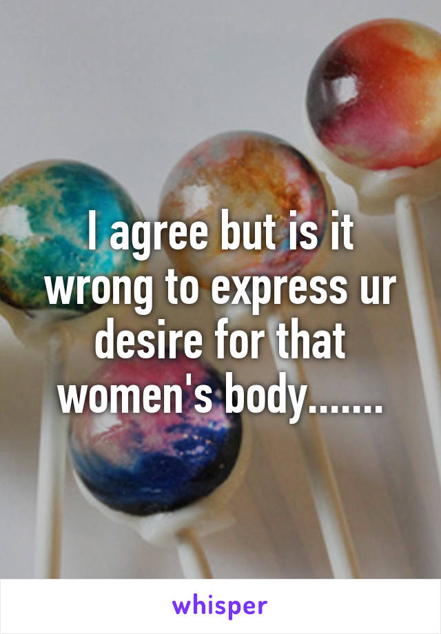 I agree but is it wrong to express ur desire for that women's body.......