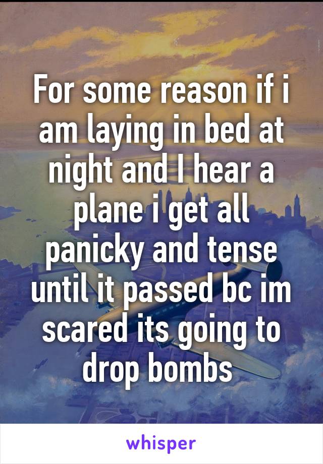 For some reason if i am laying in bed at night and I hear a plane i get all panicky and tense until it passed bc im scared its going to drop bombs 