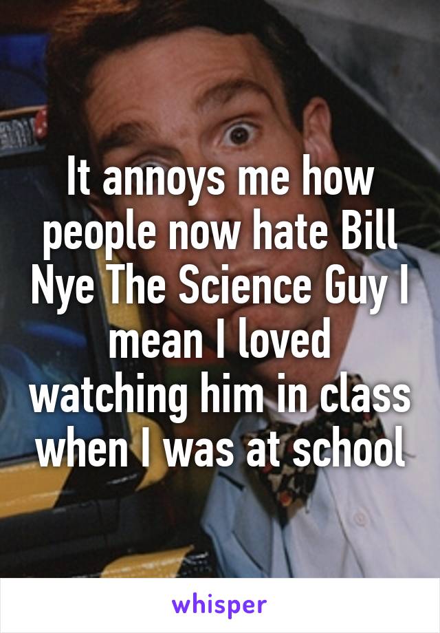 It annoys me how people now hate Bill Nye The Science Guy I mean I loved watching him in class when I was at school