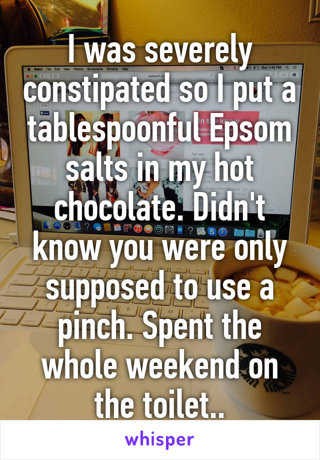 I was severely constipated so I put a tablespoonful Epsom salts in my hot chocolate. Didn't know you were only supposed to use a pinch. Spent the whole weekend on the toilet..