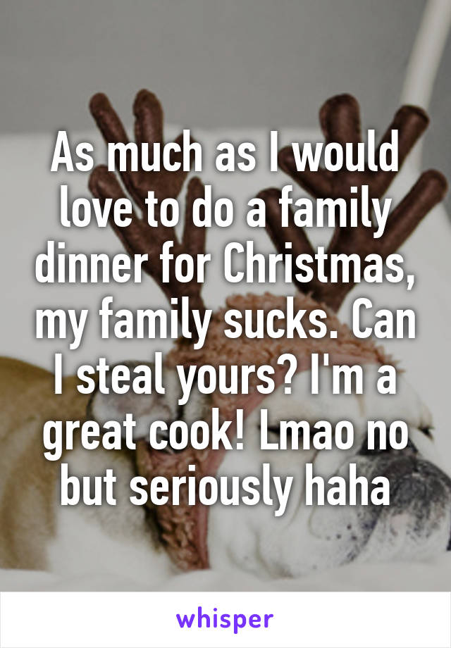 As much as I would love to do a family dinner for Christmas, my family sucks. Can I steal yours? I'm a great cook! Lmao no but seriously haha
