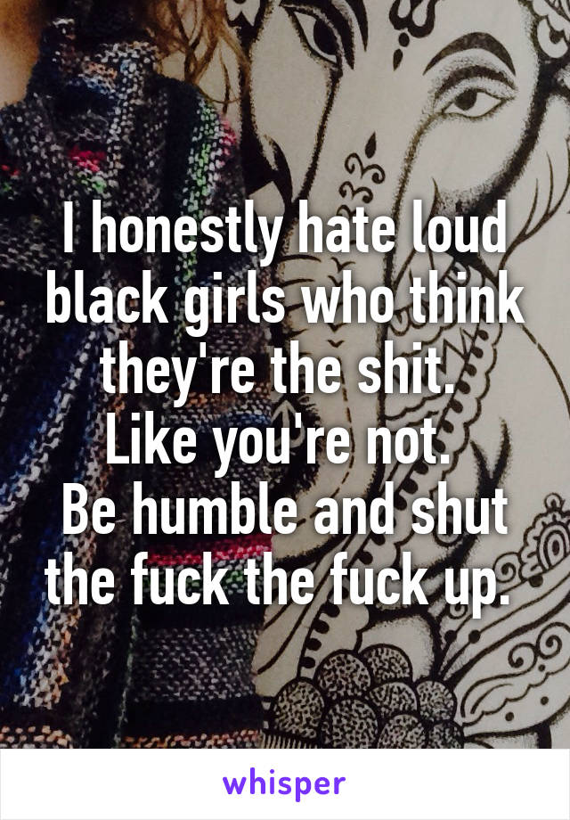 I honestly hate loud black girls who think they're the shit. 
Like you're not. 
Be humble and shut the fuck the fuck up. 