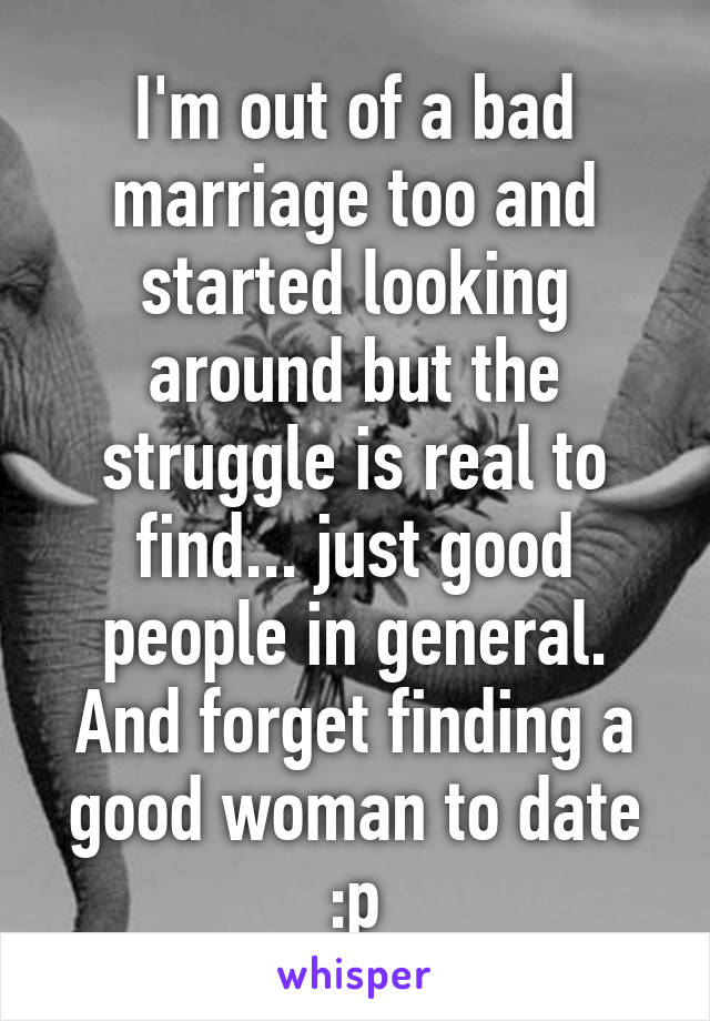 I'm out of a bad marriage too and started looking around but the struggle is real to find... just good people in general. And forget finding a good woman to date :p
