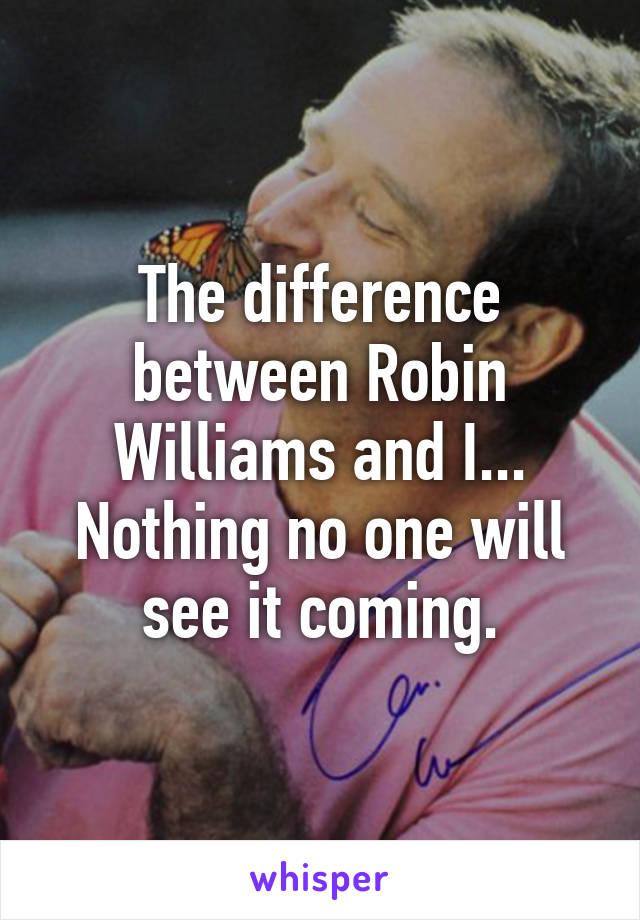 The difference between Robin Williams and I... Nothing no one will see it coming.