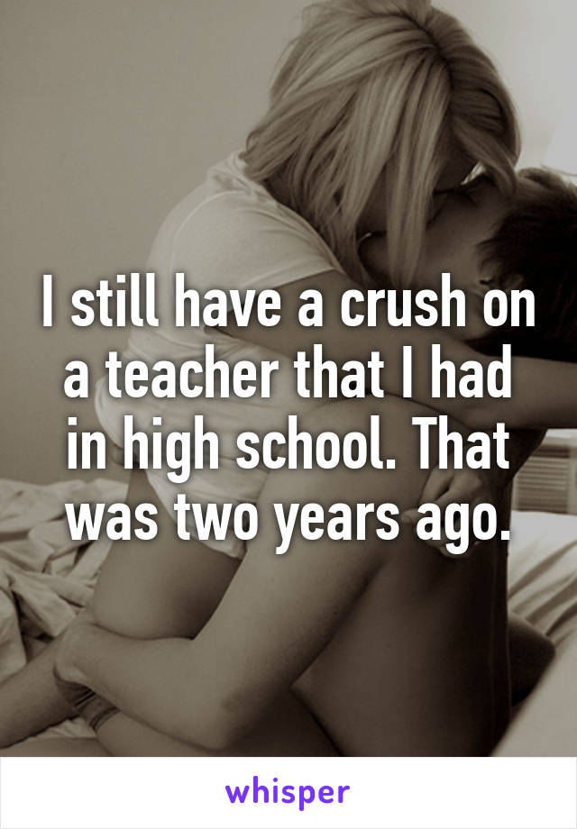 I still have a crush on a teacher that I had in high school. That was two years ago.