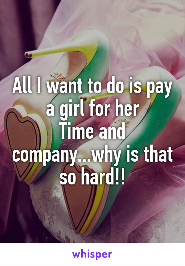 All I want to do is pay a girl for her
Time and company...why is that so hard!!