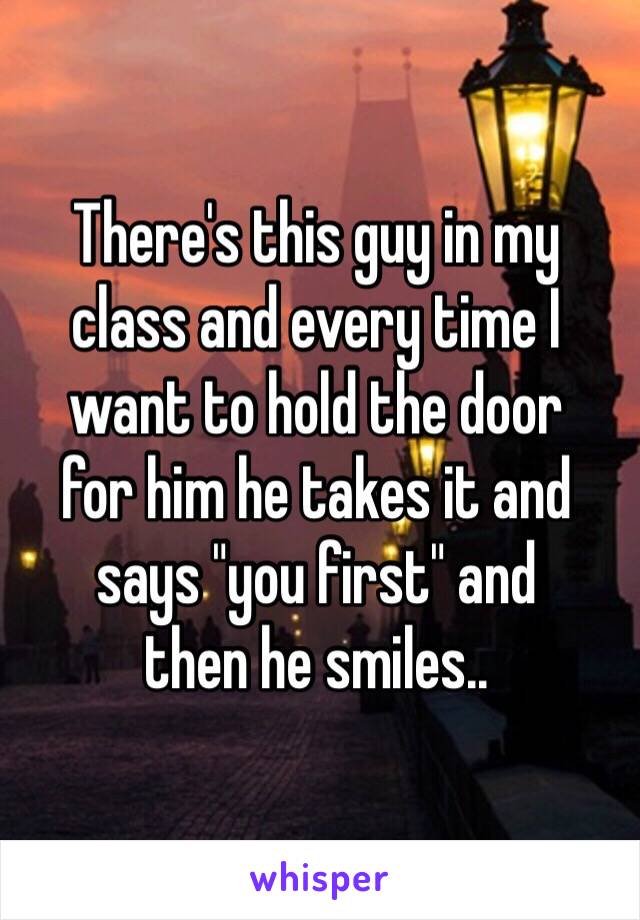 There's this guy in my 
class and every time I want to hold the door 
for him he takes it and says "you first" and 
then he smiles.. 