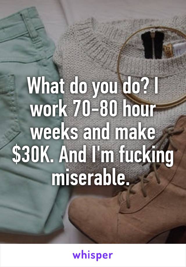 What do you do? I work 70-80 hour weeks and make $30K. And I'm fucking miserable. 