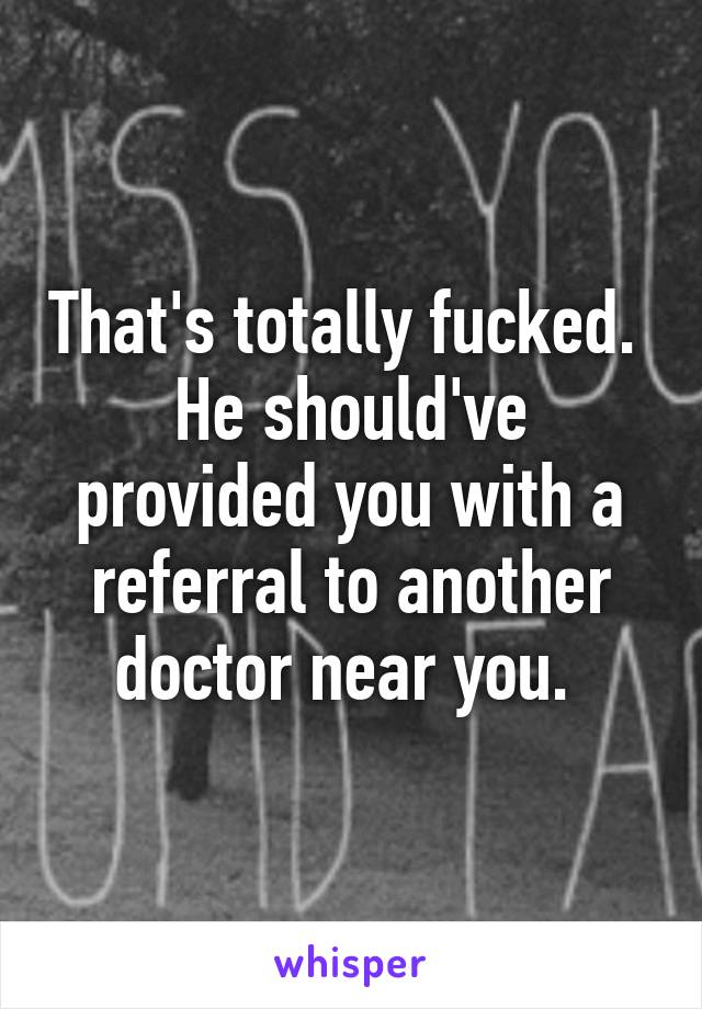 That's totally fucked. 
He should've provided you with a referral to another doctor near you. 