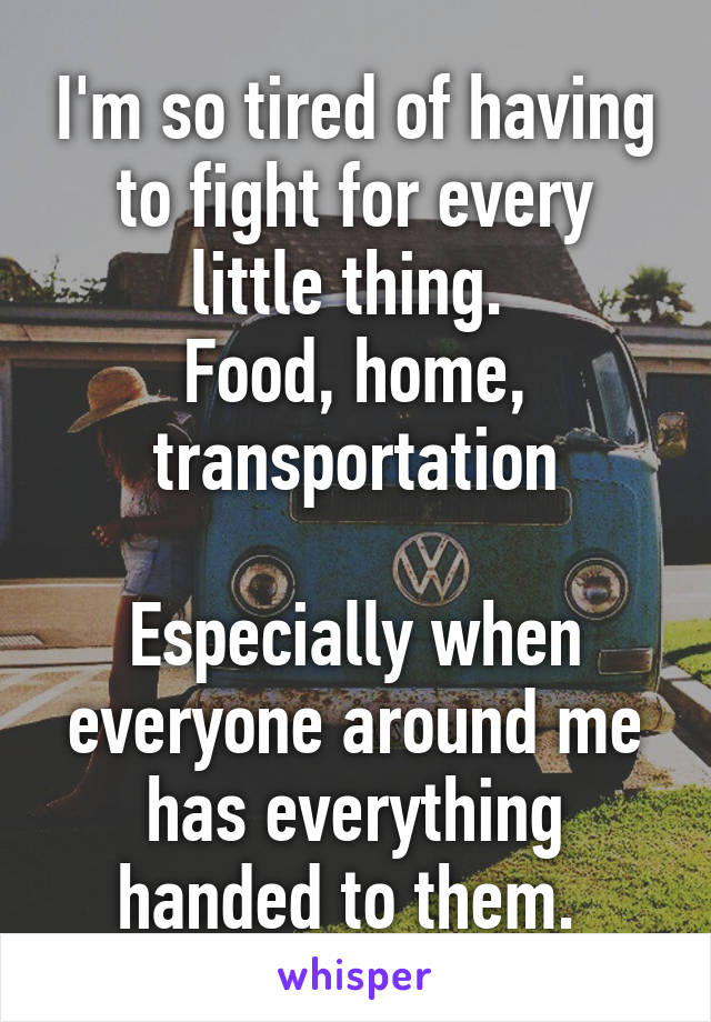 I'm so tired of having to fight for every little thing. 
Food, home, transportation

Especially when everyone around me has everything handed to them. 