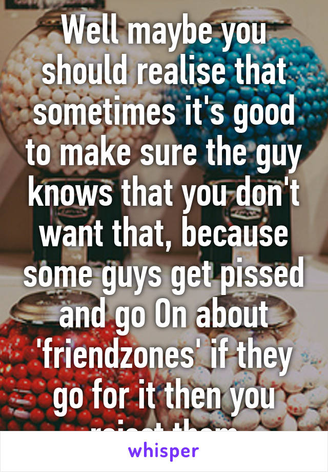 Well maybe you should realise that sometimes it's good to make sure the guy knows that you don't want that, because some guys get pissed and go On about 'friendzones' if they go for it then you reject them