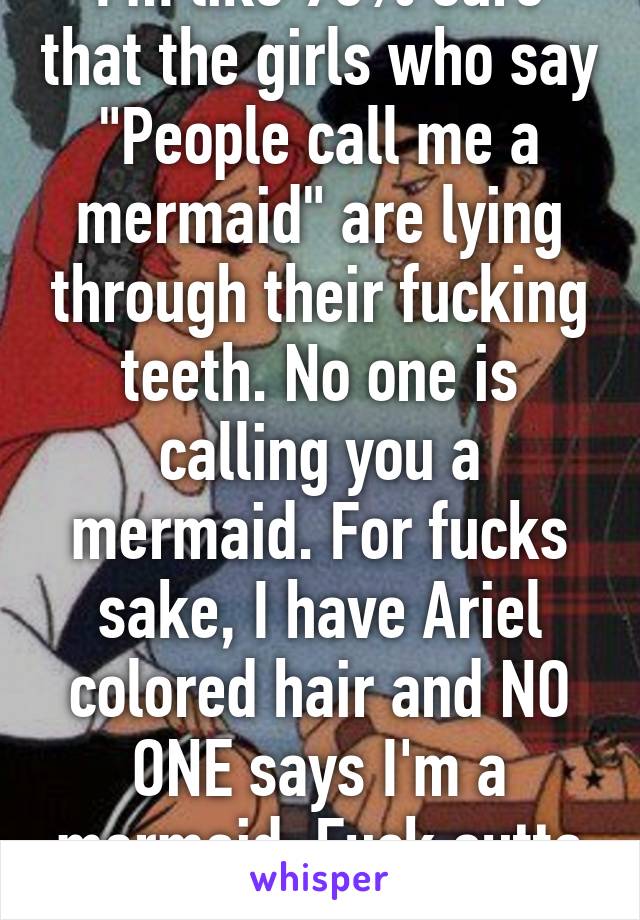 I'm like 90% sure that the girls who say "People call me a mermaid" are lying through their fucking teeth. No one is calling you a mermaid. For fucks sake, I have Ariel colored hair and NO ONE says I'm a mermaid. Fuck outta here.