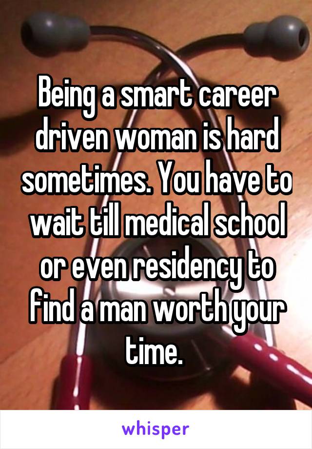 Being a smart career driven woman is hard sometimes. You have to wait till medical school or even residency to find a man worth your time. 