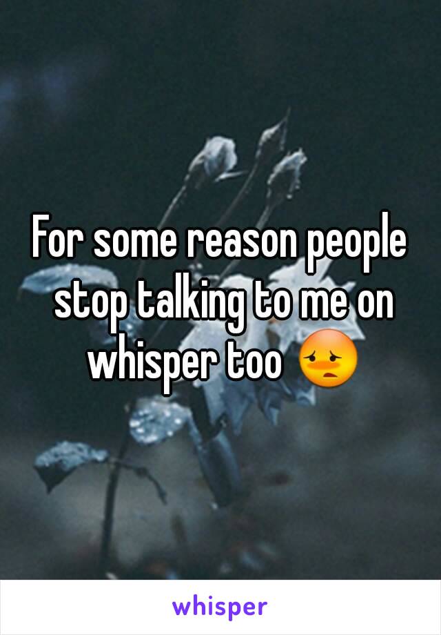 For some reason people stop talking to me on whisper too 😳