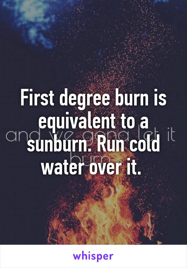 First degree burn is equivalent to a sunburn. Run cold water over it. 