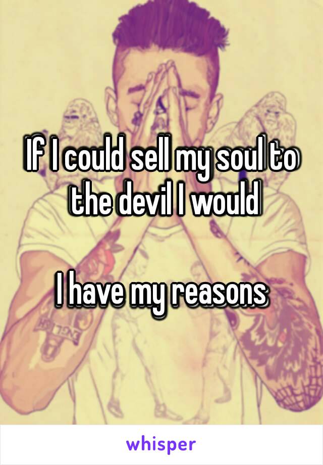 If I could sell my soul to the devil I would

I have my reasons