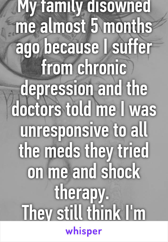 My family disowned me almost 5 months ago because I suffer from chronic depression and the doctors told me I was unresponsive to all the meds they tried on me and shock therapy. 
They still think I'm faking it