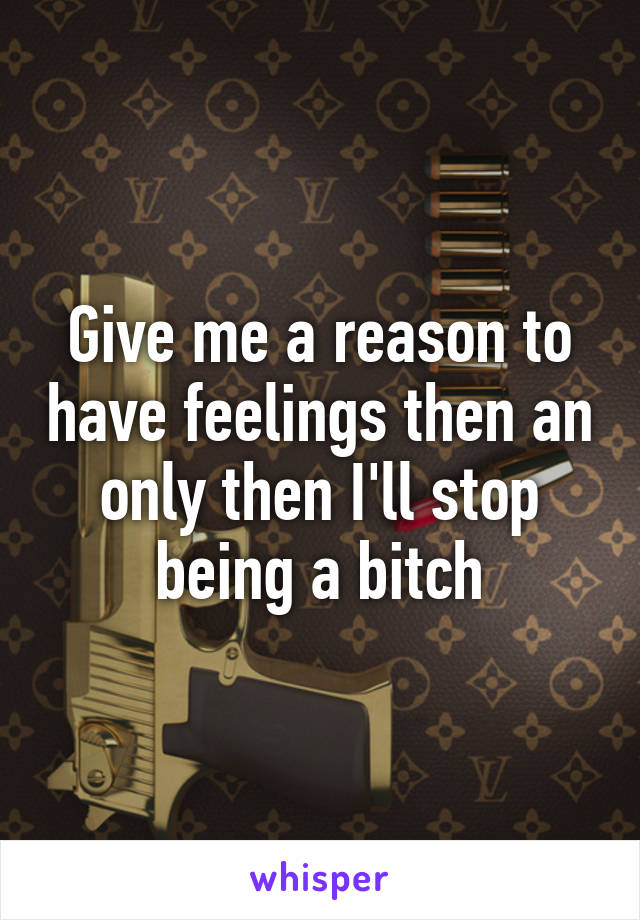 Give me a reason to have feelings then an only then I'll stop being a bitch