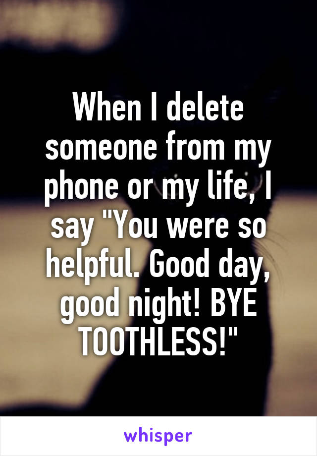 When I delete someone from my phone or my life, I say "You were so helpful. Good day, good night! BYE TOOTHLESS!"