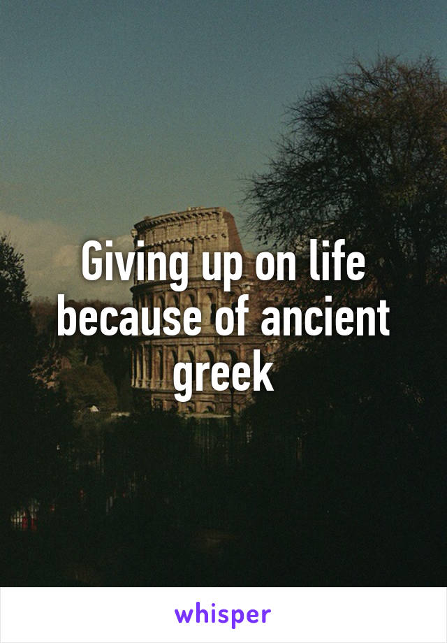 Giving up on life because of ancient greek