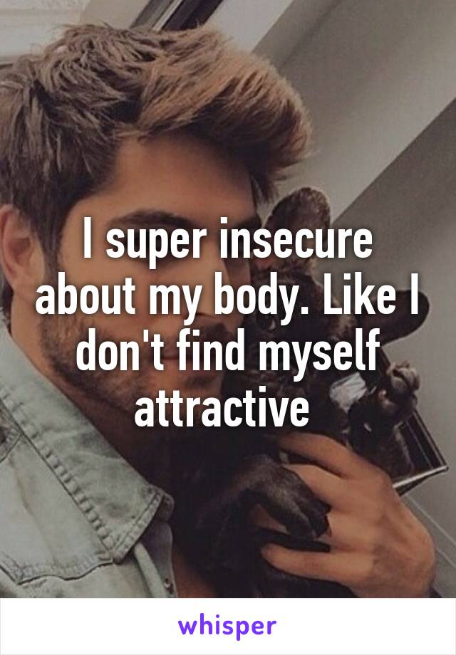 I super insecure about my body. Like I don't find myself attractive 