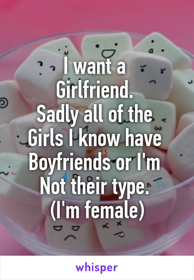 I want a 
Girlfriend. 
Sadly all of the 
Girls I know have 
Boyfriends or I'm 
Not their type. 
(I'm female)