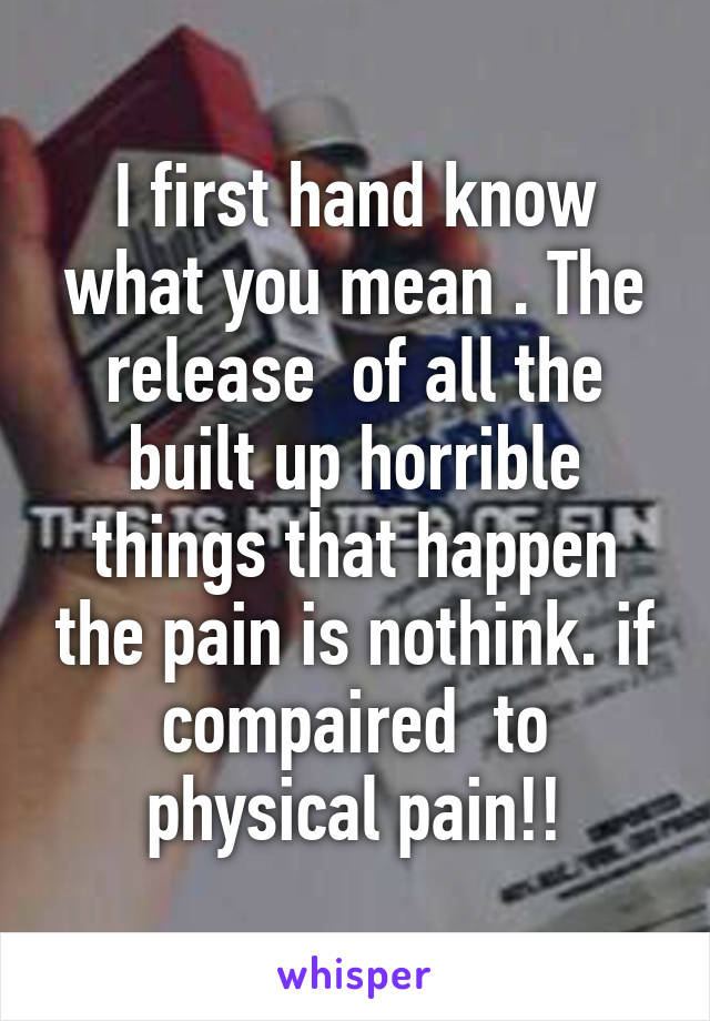 I first hand know what you mean . The release  of all the built up horrible things that happen the pain is nothink. if compaired  to physical pain!!