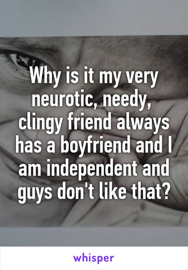 Why is it my very neurotic, needy,  clingy friend always has a boyfriend and I am independent and guys don't like that?