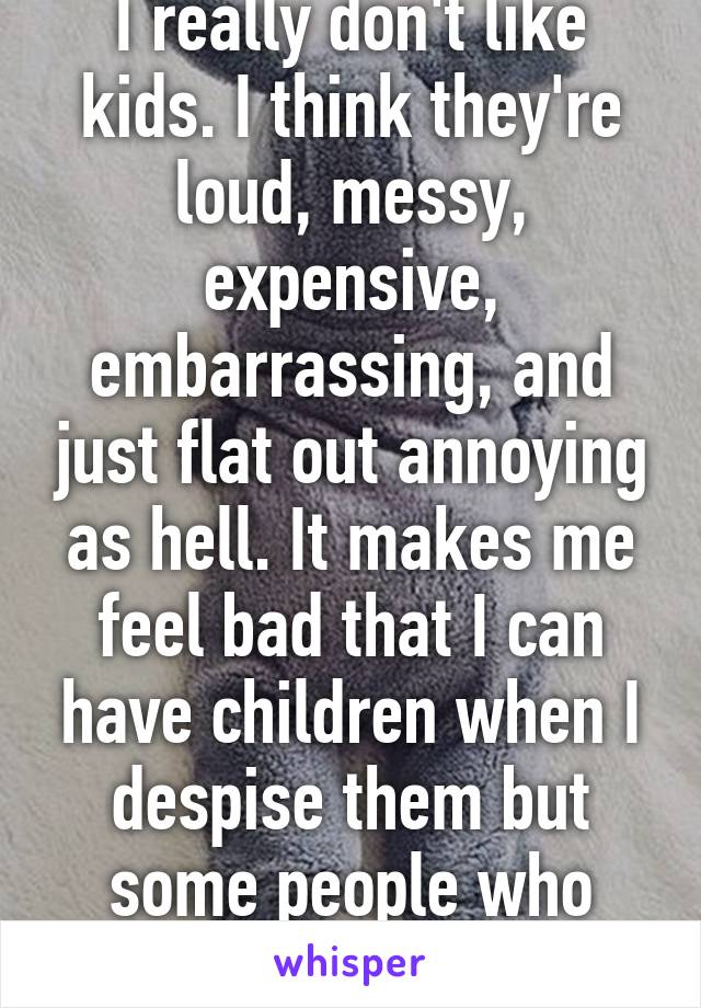 I really don't like kids. I think they're loud, messy, expensive, embarrassing, and just flat out annoying as hell. It makes me feel bad that I can have children when I despise them but some people who really try can not. 