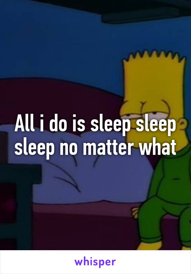 All i do is sleep sleep sleep no matter what