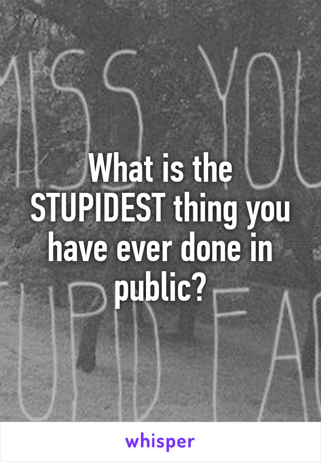 What is the STUPIDEST thing you have ever done in public?
