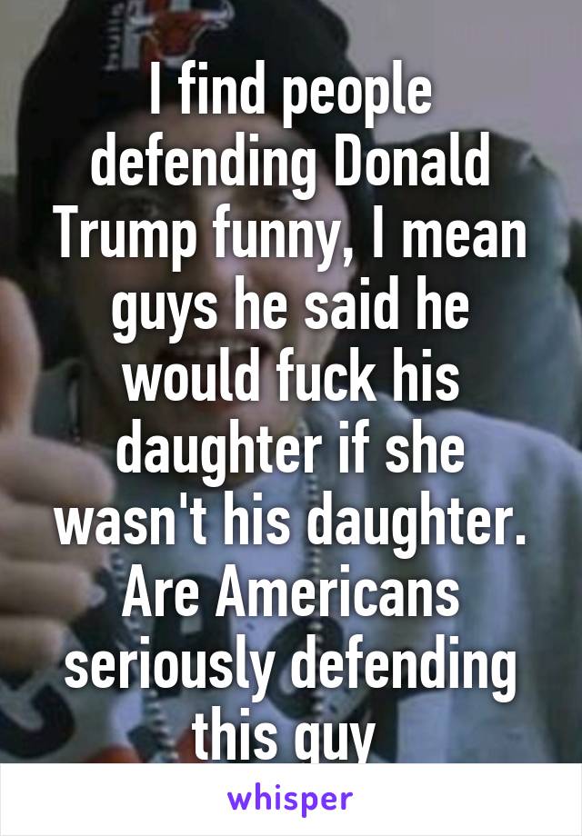 I find people defending Donald Trump funny, I mean guys he said he would fuck his daughter if she wasn't his daughter. Are Americans seriously defending this guy 