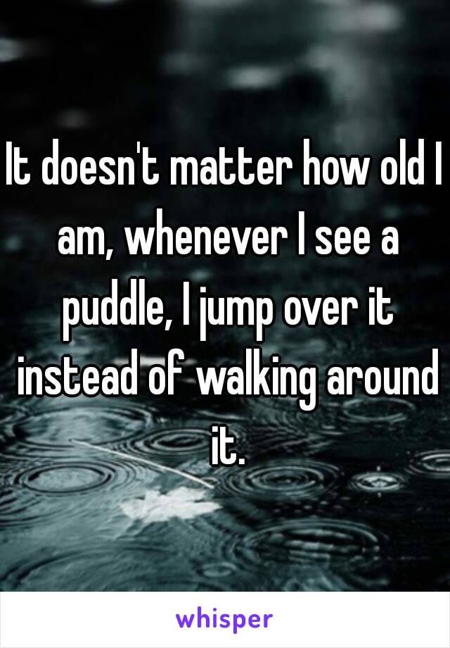 It doesn't matter how old I am, whenever I see a puddle, I jump over it instead of walking around it.