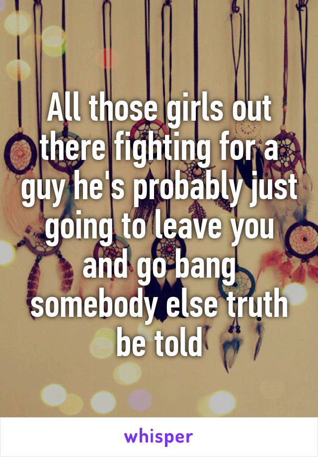 All those girls out there fighting for a guy he's probably just going to leave you and go bang somebody else truth be told